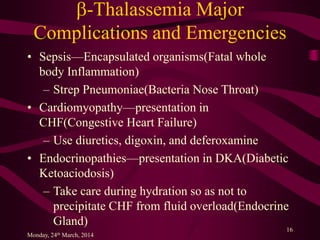 b-Thalassemia Major
Complications and Emergencies
• Sepsis—Encapsulated organisms(Fatal whole
body Inflammation)
– Strep Pneumoniae(Bacteria Nose Throat)
• Cardiomyopathy—presentation in
CHF(Congestive Heart Failure)
– Use diuretics, digoxin, and deferoxamine
• Endocrinopathies—presentation in DKA(Diabetic
Ketoaciodosis)
– Take care during hydration so as not to
precipitate CHF from fluid overload(Endocrine
Gland)
Monday, 24th March, 2014
16
 