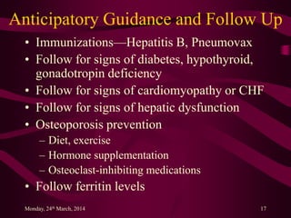 Anticipatory Guidance and Follow Up
• Immunizations—Hepatitis B, Pneumovax
• Follow for signs of diabetes, hypothyroid,
gonadotropin deficiency
• Follow for signs of cardiomyopathy or CHF
• Follow for signs of hepatic dysfunction
• Osteoporosis prevention
– Diet, exercise
– Hormone supplementation
– Osteoclast-inhibiting medications
• Follow ferritin levels
Monday, 24th March, 2014 17
 