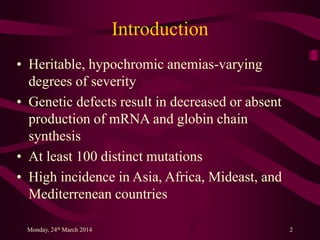 Introduction
• Heritable, hypochromic anemias-varying
degrees of severity
• Genetic defects result in decreased or absent
production of mRNA and globin chain
synthesis
• At least 100 distinct mutations
• High incidence in Asia, Africa, Mideast, and
Mediterrenean countries
Monday, 24th March 2014 2
 