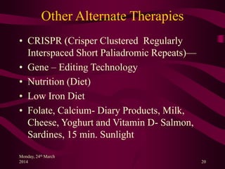 Other Alternate Therapies
• CRISPR (Crisper Clustered Regularly
Interspaced Short Paliadromic Repeats)—
• Gene – Editing Technology
• Nutrition (Diet)
• Low Iron Diet
• Folate, Calcium- Diary Products, Milk,
Cheese, Yoghurt and Vitamin D- Salmon,
Sardines, 15 min. Sunlight
Monday, 24th March
2014 20
 