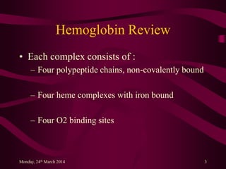 Hemoglobin Review
• Each complex consists of :
– Four polypeptide chains, non-covalently bound
– Four heme complexes with iron bound
– Four O2 binding sites
Monday, 24th March 2014 3
 