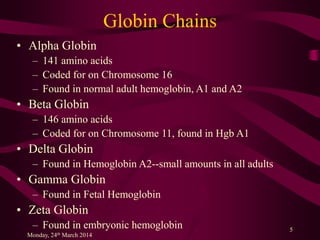 Globin Chains
• Alpha Globin
– 141 amino acids
– Coded for on Chromosome 16
– Found in normal adult hemoglobin, A1 and A2
• Beta Globin
– 146 amino acids
– Coded for on Chromosome 11, found in Hgb A1
• Delta Globin
– Found in Hemoglobin A2--small amounts in all adults
• Gamma Globin
– Found in Fetal Hemoglobin
• Zeta Globin
– Found in embryonic hemoglobin
Monday, 24th March 2014
5
 