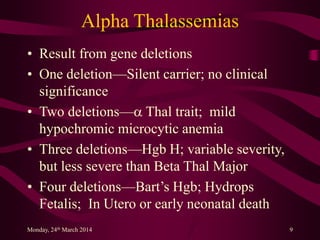 Alpha Thalassemias
• Result from gene deletions
• One deletion—Silent carrier; no clinical
significance
• Two deletions—a Thal trait; mild
hypochromic microcytic anemia
• Three deletions—Hgb H; variable severity,
but less severe than Beta Thal Major
• Four deletions—Bart’s Hgb; Hydrops
Fetalis; In Utero or early neonatal death
Monday, 24th March 2014 9
 