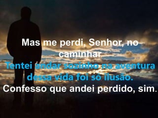 Mas me perdi, Senhor, no 
caminhar 
Tentei andar sozinho na aventura 
dessa vida foi só ilusão. 
Confesso que andei perdido, sim. 
 