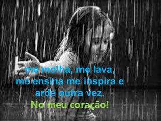 me molha, me lava, 
me ensina me inspira e 
arde outra vez. 
No meu coração! 
