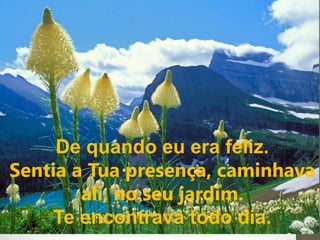 De quando eu era feliz. 
Sentia a Tua presença, caminhava 
ali, no seu jardim. 
Te encontrava todo dia. 
 