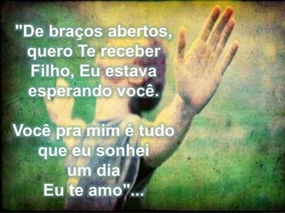 "De braços abertos, 
quero Te receber 
Filho, Eu estava 
esperando você. 
Você pra mim é tudo 
que eu sonhei 
um dia 
Eu te amo"... 
 