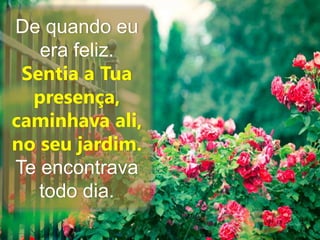 De quando eu 
era feliz. 
Sentia a Tua 
presença, 
caminhava ali, 
no seu jardim. 
Te encontrava 
todo dia. 
 