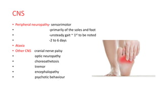 CNS
• Peripheral neuropathy- sensorimotor
• -primarily of the soles and foot
• -unsteady gait ~ 1st to be noted
• -2 to 6 days
• Ataxia
• Other CNS cranial nerve palsy
• optic neuropathy
• choreoathetosis
• tremor
• encephalopathy
• psychotic behaviour
 