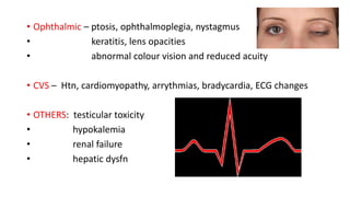 • Ophthalmic – ptosis, ophthalmoplegia, nystagmus
• keratitis, lens opacities
• abnormal colour vision and reduced acuity
• CVS – Htn, cardiomyopathy, arrythmias, bradycardia, ECG changes
• OTHERS: testicular toxicity
• hypokalemia
• renal failure
• hepatic dysfn
 