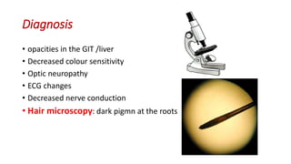 Diagnosis
• opacities in the GIT /liver
• Decreased colour sensitivity
• Optic neuropathy
• ECG changes
• Decreased nerve conduction
• Hair microscopy: dark pigmn at the roots
 