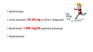 • Spectroscopy
• Urine excretion: 10-20 mg in 24 hrs ~diagnostic
• Blood levels- >100 mg/dL potential poisoning
• Hypocalcemia
 