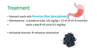Treatment
• Stomach wash with Prussian Blue (precipitate)
• Maintanence : a duodenal tube 125 mg/kg + 15 ml of 15 % mannitol
• twice a day till urine 0.5 mg/day
• Activated charcoal  enhances elimination
 
