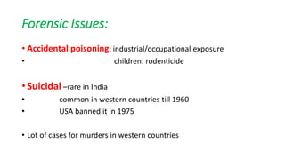Forensic Issues:
• Accidental poisoning: industrial/occupational exposure
• children: rodenticide
• Suicidal –rare in India
• common in western countries till 1960
• USA banned it in 1975
• Lot of cases for murders in western countries
 