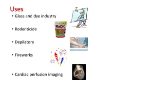 Uses
• Glass and dye industry
• Rodenticide
• Depilatory
• Fireworks
• Cardiac perfusion imaging
 