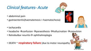 Clinical features- Acute
• abdominal pain
• gastroenteritis(haematemesis + haematochezia)
• tachycardia
• headache confusion paraesthesia hallucination convulsion
• Retrobulbar neuritis ophthalmoplegia
• DEATH ~ respiratory failure (due to motor neuropathy)
 