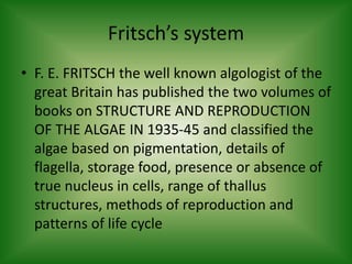 Fritsch’s system
• F. E. FRITSCH the well known algologist of the
great Britain has published the two volumes of
books on STRUCTURE AND REPRODUCTION
OF THE ALGAE IN 1935-45 and classified the
algae based on pigmentation, details of
flagella, storage food, presence or absence of
true nucleus in cells, range of thallus
structures, methods of reproduction and
patterns of life cycle
 