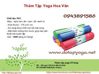 Thảm Tập Yoga Hoa Văn
Thảm tập yoga HTshop
ĐC : 5B ngõ 103 Kim Mã Hà Nội
ĐT:0943891586(Zalo /Viber)
/
http://dotapyoga.net https://www.facebook.com/thamtapyogahanoi
Chất liệu PVC
-Màu : xanh lam -tím -cam -đỏ -xanh lá
- Kích thước : 175 x 61 cm
- Sử dụng được trên mọi bề mặt cứng.
- Mặt thảm chống trơn trượt, giúp bạn yên tâm,
thoải mái luyện tập.
-Giá : 140K (tặng túi đựng)
 