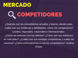 MERCADO
COMPETIDORES
¿Quiénes son los competidores actuales y futuros, dónde están,
cuáles son sus fortalezas y debilidades, cómo nos comparamos?
Locales, regionales, nacionales e internacionales.
¿Cómo se conectan con los clientes? ¿Cómo son sus esfuerzos
en mercadeo? ¿Cuáles son sus ventajas competitivas y cuáles las
nuestras? ¿Cómo enfrentaremos a nuevos competidores? Análisis
FODA.
 