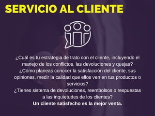 SERVICIO AL CLIENTE
¿Cuál es tu estrategia de trato con el cliente, incluyendo el
manejo de los conflictos, las devoluciones y quejas?
¿Cómo planeas conocer la satisfacción del cliente, sus
opiniones, medir la calidad que ellos ven en tus productos o
servicios?
¿Tienes sistema de devoluciones, reembolsos o respuestas
a las inquietudes de los clientes?
Un cliente satisfecho es la mejor venta.
 