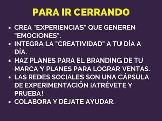 PARA IR CERRANDO
CREA "EXPERIENCIAS" QUE GENEREN
"EMOCIONES".
INTEGRA LA "CREATIVIDAD" A TU DÍA A
DÍA.
HAZ PLANES PARA EL BRANDING DE TU
MARCA Y PLANES PARA LOGRAR VENTAS.
LAS REDES SOCIALES SON UNA CÁPSULA
DE EXPERIMENTACIÓN ¡ATRÉVETE Y
PRUEBA!
COLABORA Y DÉJATE AYUDAR.
 