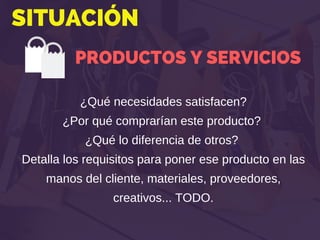 SITUACIÓN
PRODUCTOS Y SERVICIOS
¿Qué necesidades satisfacen?
¿Por qué comprarían este producto?
¿Qué lo diferencia de otros?
Detalla los requisitos para poner ese producto en las
manos del cliente, materiales, proveedores,
creativos... TODO.
 