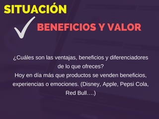 SITUACIÓN
BENEFICIOS Y VALOR
¿Cuáles son las ventajas, beneficios y diferenciadores
de lo que ofreces?
Hoy en día más que productos se venden beneficios,
experiencias o emociones. (Disney, Apple, Pepsi Cola,
Red Bull….)
 