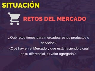 SITUACIÓN
RETOS DEL MERCADO
¿Qué retos tienes para mercadear estos productos o
servicios?
¿Qué hay en el Mercado y qué está haciendo y cuál
es tu diferencial, tu valor agregado?
 