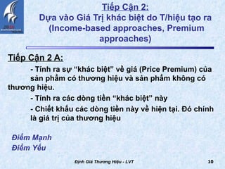 Tiếp Cận 2:   Dựa vào Giá Trị khác biệt do T/hiệu tạo ra  (Income-based approaches, Premium approaches)  Tiếp Cận 2 A:   - Tính ra sự “khác biệt” về giá (Price Premium) của  sản phẩm có thương hiệu và sản phẩm không có  thương hiệu. - Tính ra các dòng tiền “khác biệt” này - Chiết khấu các dòng tiền này về hiện tại. Đó chính  là giá trị của thương hiệu  Định Giá Thương Hiệu - LVT Điểm Mạnh Điểm Yếu   