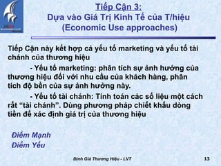 Tiếp Cận này kết hợp cả yếu tố marketing và yếu tố tài chánh của thương hiệu - Yếu tố marketing: phân tích sự ảnh hưởng của  thương hiệu đối với nhu cầu của khách hàng, phân  tích độ bền của sự ảnh hưởng này. - Yếu tố tài chánh: Tính toán các số liệu một cách  rất “tài chánh”. Dùng phương pháp chiết khấu dòng  tiền để xác định giá trị của thương hiệu Định Giá Thương Hiệu - LVT Điểm Mạnh Điểm Yếu   Tiếp Cận 3:   Dựa vào Giá Trị Kinh Tế của T/hiệu  (Economic Use approaches) 
