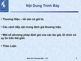 Nội Dung Trình Bày  Thương Hiệu – tài sản có giá trị. Các cách tiếp cận trong định giá thương hiệu. Một số phương pháp định giá của các tác giả, tổ chức có uy tín trên thế giới.  Thảo Luận Định Giá Thương Hiệu - LVT 