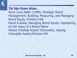 Tài liệu tham khảo: Kevin Lane Keller (1998), Strategic Brand Management: Building, Measuring, and Managing Brand Equity, Prentice Hall David A.Aaker, Managing Brand Equity. Capitalizing on the Value of a Brand Name Robert F.Reilly& Robert P.Schweihs, Valuing Intangible Assets,McGraw-Hill   Định Giá Thương Hiệu - LVT 