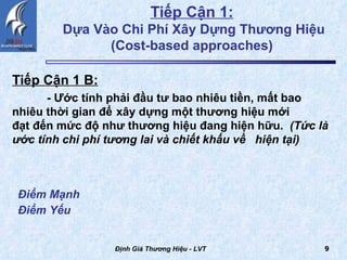 Tiếp Cận 1:   Dựa Vào Chi Phí Xây Dựng Thương Hiệu (Cost-based approaches)  Tiếp Cận 1 B:   - Ước tính phải đầu tư bao nhiêu tiền, mất bao  nhiêu thời gian để  xây dựng một thương hiệu mới  đạt đến mức độ như thương hiệu đang hiện hữu.  (Tức là ước tính chi phí tương lai và chiết khấu về  hiện tại) Định Giá Thương Hiệu - LVT Điểm Mạnh Điểm Yếu   
