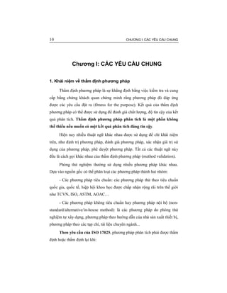 10 CHƯƠNG I: CÁC YÊU CẦU CHUNG
Chương I: CÁC YÊU CẦU CHUNG
1. Khái niệm về thẩm định phương pháp
Thẩm định phương pháp là sự khẳng định bằng việc kiểm tra và cung
cấp bằng chứng khách quan chứng minh rằng phương pháp đó đáp ứng
được các yêu cầu đặt ra (fitness for the purpose). Kết quả của thẩm định
phương pháp có thể được sử dụng để đánh giá chất lượng, độ tin cậy của kết
quả phân tích. Thẩm định phương pháp phân tích là một phần không
thể thiếu nếu muốn có một kết quả phân tích đáng tin cậy.
Hiện nay nhiều thuật ngữ khác nhau được sử dụng để chỉ khái niệm
trên, như định trị phương pháp, đánh giá phương pháp, xác nhận giá trị sử
dụng của phương pháp, phê duyệt phương pháp. Tất cả các thuật ngữ này
đều là cách gọi khác nhau của thẩm định phương pháp (method validation).
Phòng thử nghiệm thường sử dụng nhiều phương pháp khác nhau.
Dựa vào nguồn gốc có thể phân loại các phương pháp thành hai nhóm:
- Các phương pháp tiêu chuẩn: các phương pháp thử theo tiêu chuẩn
quốc gia, quốc tế, hiệp hội khoa học được chấp nhận rộng rãi trên thế giới
như TCVN, ISO, ASTM, AOAC…
- Các phương pháp không tiêu chuẩn hay phương pháp nội bộ (non-
standard/alternative/in-house method): là các phương pháp do phòng thử
nghiệm tự xây dựng, phương pháp theo hướng dẫn của nhà sản xuất thiết bị,
phương pháp theo các tạp chí, tài liệu chuyên ngành...
Theo yêu cầu của ISO 17025, phương pháp phân tích phải được thẩm
định hoặc thẩm định lại khi:
 