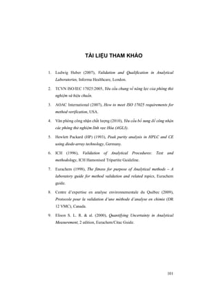 101
TÀI LIỆU THAM KHẢO
1. Ludwig Huber (2007), Validation and Qualification in Analytical
Laboratories, Informa Healthcare, London.
2. TCVN ISO/IEC 17025:2005, Yêu cầu chung về năng lực của phòng thử
nghiệm và hiệu chuẩn.
3. AOAC International (2007), How to meet ISO 17025 requirements for
method verification, USA.
4. Văn phòng công nhận chất lượng (2010), Yêu cầu bổ sung để công nhận
các phòng thử nghiệm lĩnh vực Hóa (AGL3).
5. Hewlett Packard (HP) (1993), Peak purity analysis in HPLC and CE
using diode-array technology, Germany.
6. ICH (1996), Validation of Analytical Procedures: Text and
methodology, ICH Hamonised Tripartite Guideline.
7. Eurachem (1998), The fitness for purpose of Analytical methods – A
laboratory guide for method validation and related topics, Eurachem
guide.
8. Centre d’expertise en analyse environnementale du Québec (2009),
Protocole pour la validation d’une méthode d’analyse en chimie (DR
12 VMC), Canada.
9. Elison S. L. R. & al. (2000), Quantifying Uncertainty in Analytical
Measurement, 2 edition, Eurachem/Citac Guide.
 