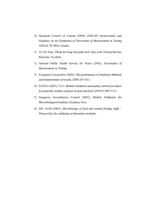 10. Standards Council of Canada (2009), PALCAN Interpretation and
Guidance on the Estimation of Uncertainty of Measurement in Testing
(APLAC TC 005), Canada.
11. Tạ Thị Thảo, Thống kê trong hóa phân tích, Giáo trình Trường Đại học
Khoa học Tự nhiên.
12. National Public Health Service for Wales (2005), Uncertainty of
Measurement in Testing.
13. European Communities (2002), The performance of Analytical Methods
and interpretation of results, (2002-657-EC)
14. SANCO (2007), 3131, Method validation and quality control procedure
for pesticide residues analysis in food and feed, SANCO 2007/3131.
15. Singapore Accreditation Council (2002), Method Validation for
Microbiological methods, Guidance Note.
16. ISO 16140 (2003), Microbiology of food and animal feeding stuffs –
Protocol for the validation of alternative methods.
 