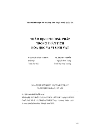 103
VIỆN KIỂM NGHIỆM AN TOÀN VỆ SINH THỰC PHẨM QUỐC GIA
THẨM ĐỊNH PHƯƠNG PHÁP
TRONG PHÂN TÍCH
HÓA HỌC VÀ VI SINH VẬT
Chịu trách nhiệm xuất bản: TS. Phạm Văn Diễn
Biên tập: Nguyễn Kim Dung
Trình bày bìa: Trịnh Thị Thùy Dương
NHÀ XUẤT BẢN KHOA HỌC VÀ KỸ THUẬT
70-TRẦN HƯNG ĐẠO - HÀ NỘI
In 1000 cuốn khổ 16x24cm tại
Số đăng ký KHXB số 215-2010/CXB/54.1-17/KHKT, ngày 05/3/2010.
Quyết định XB số 182/QĐXB-NXBKHKTngày 13 tháng 8 năm 2010.
In xong và nộp lưu chiểu tháng 8 năm 2010.
 