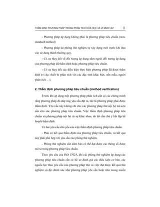 THẨM ĐỊNH PHƯƠNG PHÁP TRONG PHÂN TÍCH HÓA HỌC VÀ VI SINH VẬT 11
- Phương pháp áp dụng không phải là phương pháp tiêu chuẩn (non-
standard method)
- Phương pháp do phòng thử nghiệm tự xây dựng mới trước khi đưa
vào sử dụng thành thường quy.
- Có sự thay đổi về đối tượng áp dụng nằm ngoài đối tượng áp dụng
của phương pháp đã thẩm định hoặc phương pháp tiêu chuẩn.
- Có sự thay đổi các điều kiện thực hiện phương pháp đã được thẩm
định (ví dụ: thiết bị phân tích với các đặc tính khác biệt, nền mẫu, người
phân tích …).
2. Thẩm định phương pháp tiêu chuẩn (method verification)
Trước khi áp dụng một phương pháp phân tích cần có các chứng minh
rằng phương pháp đó đáp ứng yêu cầu đặt ra, tức là phương pháp phải được
thẩm định. Yêu cầu này không chỉ cho các phương pháp thử nội bộ mà còn
cần cho các phương pháp tiêu chuẩn. Việc thẩm định phương pháp tiêu
chuẩn và phương pháp nội bộ có sự khác nhau, do đó cần chú ý khi lập kế
hoạch thẩm định.
Có hai yêu cầu chủ yếu của việc thẩm định phương pháp tiêu chuẩn:
- Phải có kết quả thẩm định của phương pháp tiêu chuẩn, và kết quả
này phải phù hợp với yêu cầu của phòng thử nghiệm.
- Phòng thử nghiệm cần đảm bảo có thể đạt được các thông số được
mô tả trong phương pháp tiêu chuẩn.
Theo yêu cầu của ISO 17025, khi các phòng thử nghiệm áp dụng các
phương pháp tiêu chuẩn cần có hồ sơ đánh giá các điều kiện cơ bản, các
nguồn lực theo yêu cầu của phương pháp thử và việc đạt được kết quả thử
nghiệm có độ chính xác như phương pháp yêu cầu hoặc như mong muốn
 