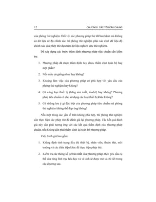 12 CHƯƠNG I: CÁC YÊU CẦU CHUNG
của phòng thử nghiệm. Đối với các phương pháp thử đã ban hành mà không
có dữ liệu về độ chính xác thì phòng thử nghiệm phải xác định dữ liệu độ
chính xác của phép thử dựa trên dữ liệu nghiên cứu thử nghiệm.
Để xây dựng các bước thẩm định phương pháp tiêu chuẩn cần kiểm
tra:
1. Phương pháp đã được thẩm định hay chưa, thẩm định toàn bộ hay
một phần?
2. Nền mẫu có giống nhau hay không?
3. Khoảng làm việc của phương pháp có phù hợp với yêu cầu của
phòng thử nghiệm hay không?
4. Có cùng loại thiết bị (hãng sản xuất, model) hay không? Phương
pháp tiêu chuẩn có cho sử dụng các loại thiết bị khác không?
5. Có những lưu ý gì đặc biệt của phương pháp tiêu chuẩn mà phòng
thử nghiệm không thể đáp ứng không?
Nếu một trong các yếu tố trên không phù hợp, thì phòng thử nghiệm
cần thực hiện các phép thử để đánh giá lại phương pháp. Các kết quả đánh
giá này cần phải tương ứng với các kết quả thẩm định của phương pháp
chuẩn, nếu không cần phải thẩm định lại toàn bộ phương pháp.
Việc đánh giá bao gồm:
1. Khẳng định tình trạng đầy đủ thiết bị, nhân viên, thuốc thử, môi
trường và các điều kiện khác để thực hiện phép thử.
2. Kiểm tra các thông số cơ bản nhất của phương pháp, theo yêu cầu cụ
thể của từng lĩnh vực hóa học và vi sinh sẽ được mô tả chi tiết trong
các chương sau.
 