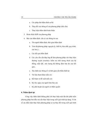 14 CHƯƠNG I: CÁC YÊU CẦU CHUNG
a. Các phép thử thẩm định sơ bộ
b. Thay đổi các thông số của phương pháp (nếu cần)
c. Thực hiện thẩm định hoàn thiện
5. Hoàn thiện SOP của phương pháp
6. Báo cáo thẩm định: cần có các thông tin sau
a. Tên người thẩm định, thời gian thẩm định
b. Tóm tắt phương pháp: nguyên lý, thiết bị, hóa chất, quy trình,
các lưu ý...
c. Các kết quả thẩm định
d. Các yêu cầu cần đáp ứng để đưa phương pháp vào thực hiện
thường xuyên (routine): kiểm tra tính tương thích của hệ
thống, mẫu QC, ước lượng độ không đảm bảo đo của kết
quả...
e. Xác định các thông số và thời gian cần thẩm định lại
f. Tài liệu tham khảo (nếu có)
g. Kết luận và đề xuất (nếu có)
h. Ký tên, ngày của người làm báo cáo
i. Ký phê duyệt của người có thẩm quyền
4. Thẩm định lại
Công việc thẩm định không phải chỉ thực hiện một lần khi phát triển
phương pháp ban đầu mà cần thực hiện trong suốt quá trình áp dụng. Vì đa
số các điều kiện thực hiện phương pháp có sự thay đổi trong suốt quá trình
 