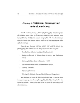 16 CHƯƠNG II: THẨM ĐỊNH PHƯƠNG PHÁP PHÂN TÍCH HÓA HỌC
Chương II: THẨM ĐỊNH PHƯƠNG PHÁP
PHÂN TÍCH HÓA HỌC
Như đã nêu trong chương I, thẩm định phương pháp là một công việc
rất khó khăn, nhàm chán, và tốn kém tuy nhiên lại là một nội dung quan
trọng ảnh hưởng đến độ chính xác của kết quả phân tích. Cần cân nhắc mục
đích yêu cầu của từng phương pháp và nguồn lực để lựa chọn thông số thẩm
định cho phù hợp.
Theo các quy định của USFDA, AOAC, USP và ICH, đối với các
phương pháp phân tích hóa học các thông số cần thẩm định bao gồm:
- Tính đặc hiệu, tính chọn lọc; (Specifility/Selectivity)
- Khoảng tuyến tính và đường chuẩn; (Linearity and Calibration
curve)
- Giới hạn phát hiện; (Limit of Detection – LOD)
- Giới hạn định lượng; (Limit of Quantitation – LOQ)
- Độ đúng; (Trueness)
- Độ chụm; (Precision)
- Độ vững (ổn định) của phương pháp; (Robustness/Ruggedness)
Việc lựa chọn các thông số thẩm định tùy thuộc vào kỹ thuật áp dụng
trong phương pháp, yêu cầu của phương pháp, điều kiện và nguồn lực của
phòng thử nghiệm... Từng trường hợp cụ thể các thông số thẩm định có thể
có sự khác nhau.
 