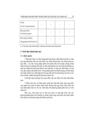 THẨM ĐỊNH PHƯƠNG PHÁP TRONG PHÂN TÍCH HÓA HỌC VÀ VI SINH VẬT 19
LOQ
(Limit of quantitation)
– + – –
Độ tuyến tính
(Linearity/range)
– – – –
Độ vững (ổn định)
(Ruggedness/Robustness)
– – – –
(+) Cần thực hiện thẩm định (-) Không cần thực hiện thẩm định
1. Tính đặc hiệu/chọn lọc
1.1. Định nghĩa
* Tính đặc hiệu: Là khả năng phát hiện được chất phân tích khi có mặt
các tạp chất khác như các tiền chất, các chất chuyển hóa, các chất tương tự,
tạp chất.... Cụ thể, trong phép phân tích định tính đó là phải chứng minh
được kết quả là dương tính khi có mặt chất phân tích, âm tính khi không có
mặt nó, đồng thời kết quả phải là âm tính khi có mặt các chất khác có cấu
trúc gần giống chất phân tích. Trong phép phân tích định lượng, là khả năng
xác định chính xác chất phân tích trong mẫu khi bị ảnh hưởng của tất cả các
yếu tố khác, nhằm hướng đến kết quả chính xác.
Tính đặc hiệu thường liên quan đến việc xác định chỉ một chất phân
tích.
* Tính chọn lọc: Là khái niệm rộng hơn tính đặc hiệu, liên quan đến
việc phân tích một số hoặc nhiều chất chung một quy trình. Nếu chất cần
xác định phân biệt rõ với các chất khác thì phương pháp phân tích có tính
chọn lọc.
Như vậy, tính chọn lọc có thể bao trùm cả tính đặc hiệu. Do các
phương pháp phân tích thường có nhiều chất cùng xuất hiện nên khái niệm
tính chọn lọc thường mang tính khái quát hơn.
 