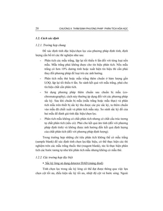 20 CHƯƠNG II: THẨM ĐỊNH PHƯƠNG PHÁP PHÂN TÍCH HÓA HỌC
1.2. Cách xác định
1.2.1. Trường hợp chung
Để xác định tính đặc hiệu/chọn lọc của phương pháp định tính, định
lượng cần bố trí các thí nghiệm như sau:
- Phân tích các mẫu trắng, lặp lại tối thiểu 6 lần đối với từng loại nền
mẫu. Mẫu trắng phải không được cho tín hiệu phân tích. Nếu mẫu
trắng có hơn 10% dương tính hoặc xuất hiện tín hiệu thì cần phải
thay đổi phương pháp để loại trừ các ảnh hưởng.
- Phân tích mẫu thử hoặc mẫu trắng thêm chuẩn ở hàm lượng gần
LOQ, lặp lại tối thiểu 6 lần. So sánh kết quả với mẫu trắng, phải cho
tín hiệu chất cần phân tích.
- Sử dụng phương pháp thêm chuẩn sau chuẩn bị mẫu (co-
chromatography), cách này thường áp dụng đối với các phương pháp
sắc ký. Sau khi chuẩn bị mẫu (mẫu trắng hoặc mẫu thực) và phân
tích mẫu trên thiết bị sắc ký thu được các pic sắc ký, ta thêm chuẩn
vào mẫu đã chiết xuất và phân tích mẫu này. So sánh sắc ký đồ của
hai mẫu để đánh giá tính đặc hiệu/chọn lọc.
- Phân tích mẫu không có chất phân tích nhưng có chất cấu trúc tương
tự chất phân tích (nếu có): Phải cho kết quả âm tính (đối với phương
pháp định tính) và không được ảnh hưởng đến kết quả định lượng
của chất phân tích (đối với phương pháp định lượng).
Trong trường hợp những chỉ tiêu phân tích không thể có mẫu trắng
(sample blank) để xác định tính chọn lọc/đặc hiệu, có thể thực hiện các thí
nghiệm trên các mẫu trắng thuốc thử (reagent blank), tức là thực hiện phân
tích các bước tương tự như khi phân tích mẫu nhưng không có mẫu thử.
1.2.2. Các trường hợp đặc biệt
• Sắc ký lỏng sử dụng detector DAD (mảng diod)
Tính chọn lọc trong sắc ký lỏng có thể đạt được thông qua việc lựa
chọn cột tối ưu, điều kiện sắc ký tối ưu, nhiệt độ cột và bước sóng. Ngoài
 