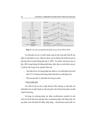 22 CHƯƠNG II: THẨM ĐỊNH PHƯƠNG PHÁP PHÂN TÍCH HÓA HỌC
Hình 2: Các cách xác định độ tinh khiết của pic sắc ký HPLC-DAD
So sánh phổ của pic với phổ chuẩn cũng là một cách phổ biến để xác
định sự tinh khiết của píc. Một píc được xem là không tinh khiết khi giá trị
phù hợp (hệ số match) không đạt xấp xỉ 100%. Tuy nhiên, nếu giá trị này có
gần 100% cũng không thể khẳng định được chắc chắn sự tinh khiết của píc,
có thể do một trong số các nguyên nhân sau:
- Tạp chất tồn tại với lượng thấp hơn nhiều so với chất phân tích do đó
phổ UV-Vis không ảnh hưởng nhiều đến phổ của chất phân tích.
- Phổ của tạp chất và chất phân tích tương tự nhau.
• Sắc ký khối phổ
Các thiết bị sắc ký khí có gắn detector MS, thường so sánh phổ của
chất phân tích với phổ chuẩn có sẵn trong thư viện đi kèm hoặc phổ của chất
chuẩn tương ứng.
Sử dụng các phương pháp xác nhận (confirmation method) là một
cách rất tốt để đảm bảo tính đặc hiệu của phương pháp. Hội đồng châu Âu
quy định cách tính điểm IP (điểm nhận dạng – identification point) đối với
 