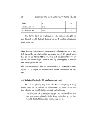 24 CHƯƠNG II: THẨM ĐỊNH PHƯƠNG PHÁP PHÂN TÍCH HÓA HỌC
HRMS n 2n
GC-MS và LC-MS 2+2 4
GC-MS và HRMS 2+1 4
Các thiết bị sắc ký khí có gắn detector MS, thường so sánh phổ của
chất phân tích với phổ chuẩn có sẵn trong thư viện đi kèm hoặc phổ của chất
chuẩn tương ứng.
Ví dụ: Phương pháp phân tích chloramphenicol bằng kỹ thuật sắc ký lỏng
khối phổ hai lần, người ta thực hiện bắn phá ion mẹ m/z 321 và định lượng
theo ion con tạo thành là 152 và 194. Theo cách tính điểm IP thì với 1 ion
mẹ và 2 ion con thu được 4 điểm IP, như vậy phương pháp có tính đặc
hiệu đáp ứng được yêu cầu.
Cần thực hiện thêm các phép thử trên mẫu trắng (n ³ 6) và mẫu có nồng
độ gần LOQ (n ³ 6) để xác định chắc chắn phương pháp có tính đặc hiệu
cao.
1.3. Tính đặc hiệu/chọn lọc đối với phương pháp chuẩn
Đối với các phương pháp chuẩn, như đã nêu trong bảng 2, thông
thường không cần xác định tính đặc hiệu/chọn lọc. Tuy nhiên, cần cân nhắc
thực hiện việc xác định độ đặc hiệu trong các trường hợp sau:
- Nền mẫu phân tích tại phòng thử nghiệm khác với nền mẫu với mẫu
nêu trong phương pháp tiêu chuẩn. Trong trường hợp này cần thực
hiện đầy đủ như khi thẩm định phương pháp nội bộ.
 