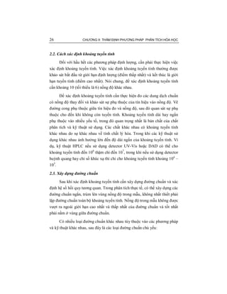26 CHƯƠNG II: THẨM ĐỊNH PHƯƠNG PHÁP PHÂN TÍCH HÓA HỌC
2.2. Cách xác định khoảng tuyến tính
Đối với hầu hết các phương pháp định lượng, cần phải thực hiện việc
xác định khoảng tuyến tính. Việc xác định khoảng tuyến tính thường được
khảo sát bắt đầu từ giới hạn định lượng (điểm thấp nhất) và kết thúc là giới
hạn tuyến tính (điểm cao nhất). Nói chung, để xác định khoảng tuyến tính
cần khoảng 10 (tối thiểu là 6) nồng độ khác nhau.
Để xác định khoảng tuyến tính cần thực hiện đo các dung dịch chuẩn
có nồng độ thay đổi và khảo sát sự phụ thuộc của tín hiệu vào nồng độ. Vẽ
đường cong phụ thuộc giữa tín hiệu đo và nồng độ, sau đó quan sát sự phụ
thuộc cho đến khi không còn tuyến tính. Khoảng tuyến tính dài hay ngắn
phụ thuộc vào nhiều yếu tố, trong đó quan trọng nhất là bản chất của chất
phân tích và kỹ thuật sử dụng. Các chất khác nhau có khoảng tuyến tính
khác nhau do sự khác nhau về tính chất lý hóa. Trong khi các kỹ thuật sử
dụng khác nhau ảnh hưởng lớn đến độ dài ngắn của khoảng tuyến tính. Ví
dụ, kỹ thuật HPLC nếu sử dụng detector UV-Vis hoặc DAD có thể cho
khoảng tuyến tính đến 106
thậm chí đến 107
, trong khi nếu sử dụng detector
huỳnh quang hay chỉ số khúc xạ thì chỉ cho khoảng tuyến tính khoảng 104
–
105
.
2.3. Xây dựng đường chuẩn
Sau khi xác định khoảng tuyến tính cần xây dựng đường chuẩn và xác
định hệ số hồi quy tương quan. Trong phân tích thực tế, có thể xây dựng các
đường chuẩn ngắn, trùm lên vùng nồng độ trong mẫu, không nhất thiết phải
lập đường chuẩn toàn bộ khoảng tuyến tính. Nồng độ trong mẫu không được
vượt ra ngoài giới hạn cao nhất và thấp nhất của đường chuẩn và tốt nhất
phải nằm ở vùng giữa đường chuẩn.
Có nhiều loại đường chuẩn khác nhau tùy thuộc vào các phương pháp
và kỹ thuật khác nhau, sau đây là các loại đường chuẩn chủ yếu:
 