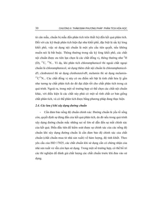 30 CHƯƠNG II: THẨM ĐỊNH PHƯƠNG PHÁP PHÂN TÍCH HÓA HỌC
từ cân mẫu, chuẩn bị mẫu đến phân tích trên thiết bị) đến kết quả phân tích.
Đối với các kỹ thuật phân tích hiện đại như khối phổ, đặc biệt là sắc ký lỏng
khối phổ, việc sử dụng nội chuẩn là một yêu cầu tiên quyết, nếu không
muốn nói là bắt buộc. Thông thường trong sắc ký lỏng khối phổ, các chất
nội chuẩn được ưu tiên lựa chọn là các chất đồng vị, thông thường như 2
H
(D), 13
C, 15
N... Ví dụ, khi phân tích chloramphenicol thì ngoài chất ngoại
chuẩn là chloramphenicol, sử dụng thêm chất nội chuẩn là chloramphenicol-
d5; clenbuterol thì sử dụng clenbuterol-d9, melamin thì sử dụng melamin-
13
C15
N... Các chất đồng vị này có ưu điểm nổi bật là tính chất hóa lý gần
như tương tự chất phân tích do đó đại diện tốt cho chất phân tích trong cả
quá trình. Ngoài ra, trong một số trường hợp có thể chọn các chất nội chuẩn
khác, với điều kiện là các chất này phải có một số tính chất cơ bản giống
chất phân tích, và có thể phân tích được bằng phương pháp đang thực hiện.
2.4. Các lưu ý khi xây dựng đường chuẩn
- Cần đảm bảo nồng độ chuẩn chính xác: Đường chuẩn là yếu tố sống
còn, quyết định sự đúng đắn của kết quả phân tích, do đó nếu trong quá trình
xây dựng đường chuẩn mắc những sai số lớn sẽ dẫn đến sự mất chính xác
của kết quả. Điều đầu tiên để kiểm soát được sự chính xác của các nồng độ
chuẩn khi xây dựng đường chuẩn là cần đảm bảo độ chính xác của chất
chuẩn (chất chuẩn mua từ nhà sản xuất) về hàm lượng, độ tinh khiết. Theo
yêu cầu của ISO 17025, các chất chuẩn khi sử dụng cần có chứng nhận của
nhà sản xuất và vẫn còn hạn sử dụng. Trong một số trường hợp, có thể bố trí
các thí nghiệm để đánh giá chất lượng các chất chuẩn trước khi đưa vào sử
dụng.
 