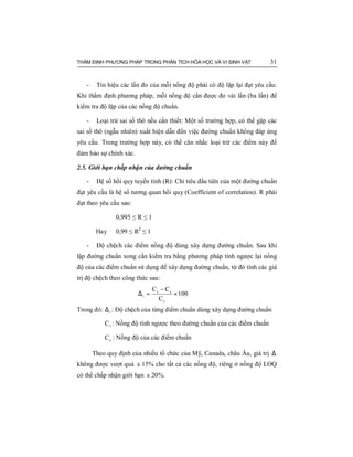 THẨM ĐỊNH PHƯƠNG PHÁP TRONG PHÂN TÍCH HÓA HỌC VÀ VI SINH VẬT 31
- Tín hiệu các lần đo của mỗi nồng độ phải có độ lặp lại đạt yêu cầu:
Khi thẩm định phương pháp, mỗi nồng độ cần được đo vài lần (ba lần) để
kiểm tra độ lặp của các nồng độ chuẩn.
- Loại trừ sai số thô nếu cần thiết: Một số trường hợp, có thể gặp các
sai số thô (ngẫu nhiên) xuất hiện dẫn đến việc đường chuẩn không đáp ứng
yêu cầu. Trong trường hợp này, có thể cân nhắc loại trừ các điểm này để
đảm bảo sự chính xác.
2.5. Giới hạn chấp nhận của đường chuẩn
- Hệ số hồi quy tuyến tính (R): Chỉ tiêu đầu tiên của một đường chuẩn
đạt yêu cầu là hệ số tương quan hồi quy (Coefficient of correlation). R phải
đạt theo yêu cầu sau:
0,995 ≤ R ≤ 1
Hay 0,99 ≤ R2
≤ 1
- Độ chệch các điểm nồng độ dùng xây dựng đường chuẩn. Sau khi
lập đường chuẩn xong cần kiểm tra bằng phương pháp tính ngược lại nồng
độ của các điểm chuẩn sử dụng để xây dựng đường chuẩn, từ đó tính các giá
trị độ chệch theo công thức sau:
100
C
CC
c
ct
i ×
−
=∆
Trong đó: i∆ : Độ chệch của từng điểm chuẩn dùng xây dựng đường chuẩn
tC : Nồng độ tính ngược theo đường chuẩn của các điểm chuẩn
cC : Nồng độ của các điểm chuẩn
Theo quy định của nhiều tổ chức của Mỹ, Canada, châu Âu, giá trị ∆
không được vượt quá ± 15% cho tất cả các nồng độ, riêng ở nồng độ LOQ
có thể chấp nhận giới hạn ± 20%.
 