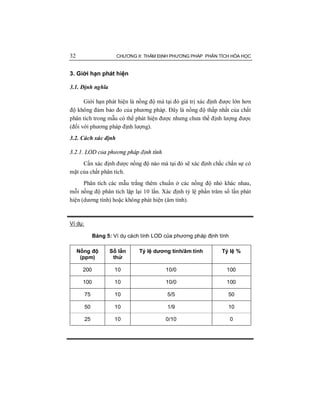 32 CHƯƠNG II: THẨM ĐỊNH PHƯƠNG PHÁP PHÂN TÍCH HÓA HỌC
3. Giới hạn phát hiện
3.1. Định nghĩa
Giới hạn phát hiện là nồng độ mà tại đó giá trị xác định được lớn hơn
độ không đảm bảo đo của phương pháp. Đây là nồng độ thấp nhất của chất
phân tích trong mẫu có thể phát hiện được nhưng chưa thể định lượng được
(đối với phương pháp định lượng).
3.2. Cách xác định
3.2.1. LOD của phương pháp định tính
Cần xác định được nồng độ nào mà tại đó sẽ xác định chắc chắn sự có
mặt của chất phân tích.
Phân tích các mẫu trắng thêm chuẩn ở các nồng độ nhỏ khác nhau,
mỗi nồng độ phân tích lặp lại 10 lần. Xác định tỷ lệ phần trăm số lần phát
hiện (dương tính) hoặc không phát hiện (âm tính).
Ví dụ:
Bảng 5: Ví dụ cách tính LOD của phương pháp định tính
Nồng độ
(ppm)
Số lần
thử
Tỷ lệ dương tính/âm tính Tỷ lệ %
200 10 10/0 100
100 10 10/0 100
75 10 5/5 50
50 10 1/9 10
25 10 0/10 0
 