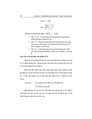 34 CHƯƠNG II: THẨM ĐỊNH PHƯƠNG PHÁP PHÂN TÍCH HÓA HỌC
LOD = 3 x SD
1n
)xx(
SD
2
i
−
−
=
∑
Đánh giá LOD đã tính được: tính R =
−
x / LOD
• Nếu 4 < R < 10 thì nồng độ dung dịch thử là phù hợp và
LOD tính được là đáng tin cậy
• Nếu R < 4 thì phải dùng dung dịch thử đậm đặc hơn, hoặc
thêm một ít chất chuẩn vào dung dịch thử đã dùng và làm
lại thí nghiệm và tính lại R
• Nếu R > 10 thì phải dùng dung dịch thử loãng hơn, hoặc
pha loãng dung thử đã dùng và làm lại thí nghiệm và tính lại
R
Dựa trên tỷ lệ tín hiệu trên nhiễu (S/N)
Cách này chỉ áp dụng đối với các quy trình phân tích sử dụng các công
cụ có nhiễu đường nền. Thông thường cách tính này áp dụng phổ biến cho
các phương pháp sắc ký, điện di.
Phân tích mẫu (mẫu thực, mẫu thêm chuẩn hoặc mẫu chuẩn) ở nồng
độ thấp còn có thể xuất hiện tín hiệu của chất phân tích. Số lần phân tích lặp
lại ³ 4 lần. Xác định tỷ lệ tín hiệu chia cho nhiễu (S/N = Signal to noise
ratio),
trong đó S là chiều cao tín hiệu của chất phân tích,
N là nhiễu đường nền
Nhiễu đường nền được tính về hai phía của đường nền và tốt nhất là
tính nhiễu lân cận hai bên của píc, bề rộng mỗi bên tối thiểu gấp 10 lần
chiều rộng của píc tại nửa chiều cao.
 